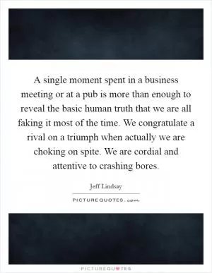 A single moment spent in a business meeting or at a pub is more than enough to reveal the basic human truth that we are all faking it most of the time. We congratulate a rival on a triumph when actually we are choking on spite. We are cordial and attentive to crashing bores Picture Quote #1