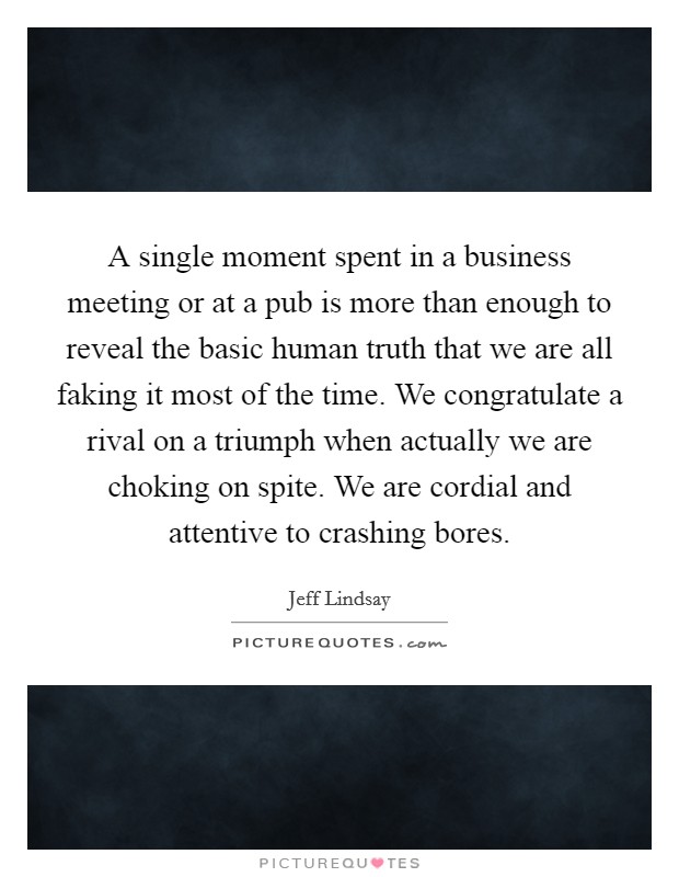A single moment spent in a business meeting or at a pub is more than enough to reveal the basic human truth that we are all faking it most of the time. We congratulate a rival on a triumph when actually we are choking on spite. We are cordial and attentive to crashing bores. Picture Quote #1