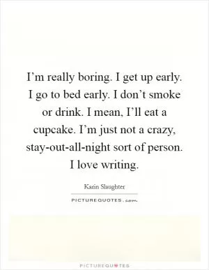 I’m really boring. I get up early. I go to bed early. I don’t smoke or drink. I mean, I’ll eat a cupcake. I’m just not a crazy, stay-out-all-night sort of person. I love writing Picture Quote #1