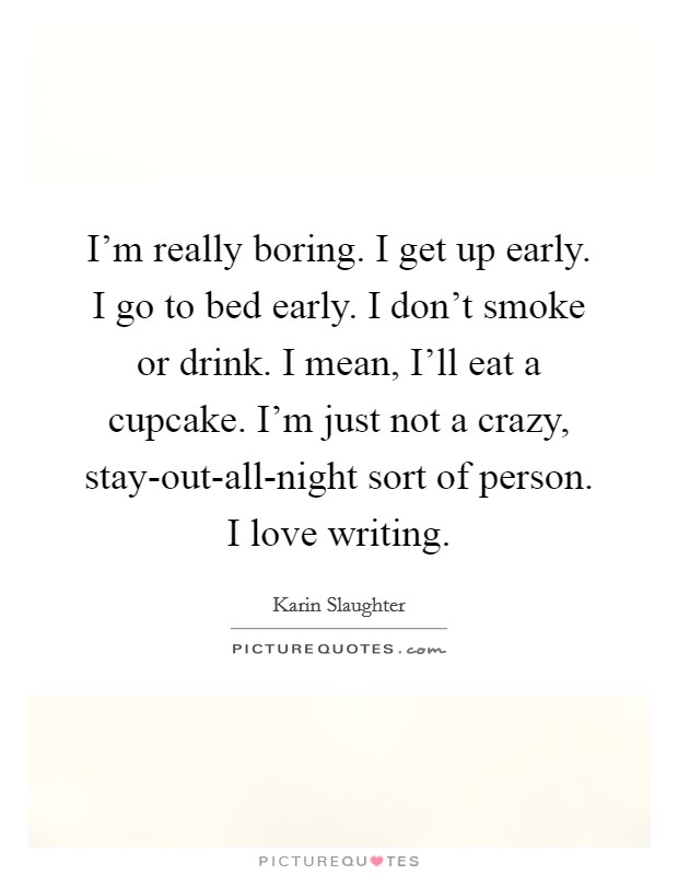 I'm really boring. I get up early. I go to bed early. I don't smoke or drink. I mean, I'll eat a cupcake. I'm just not a crazy, stay-out-all-night sort of person. I love writing. Picture Quote #1
