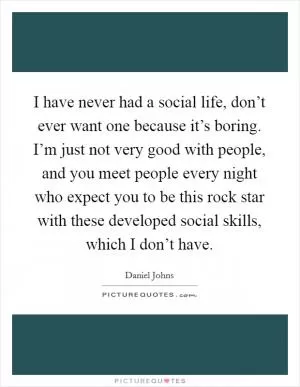I have never had a social life, don’t ever want one because it’s boring. I’m just not very good with people, and you meet people every night who expect you to be this rock star with these developed social skills, which I don’t have Picture Quote #1