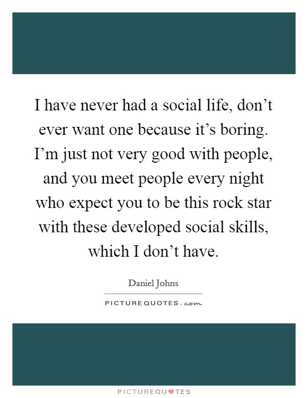 I have never had a social life, don't ever want one because it's boring. I'm just not very good with people, and you meet people every night who expect you to be this rock star with these developed social skills, which I don't have. Picture Quote #1