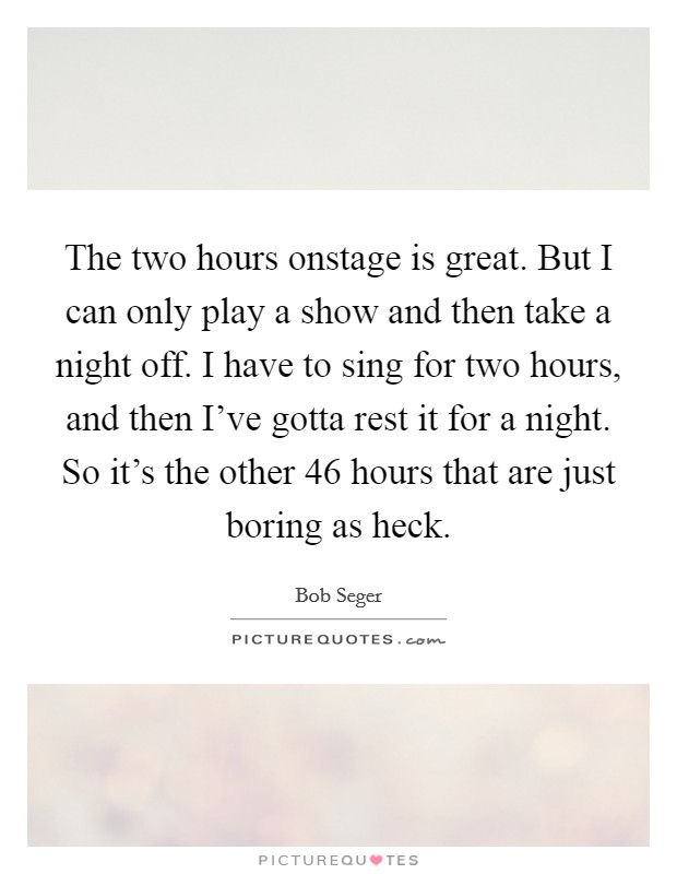 The two hours onstage is great. But I can only play a show and then take a night off. I have to sing for two hours, and then I've gotta rest it for a night. So it's the other 46 hours that are just boring as heck. Picture Quote #1