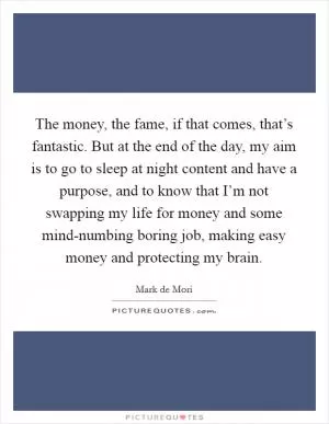 The money, the fame, if that comes, that’s fantastic. But at the end of the day, my aim is to go to sleep at night content and have a purpose, and to know that I’m not swapping my life for money and some mind-numbing boring job, making easy money and protecting my brain Picture Quote #1