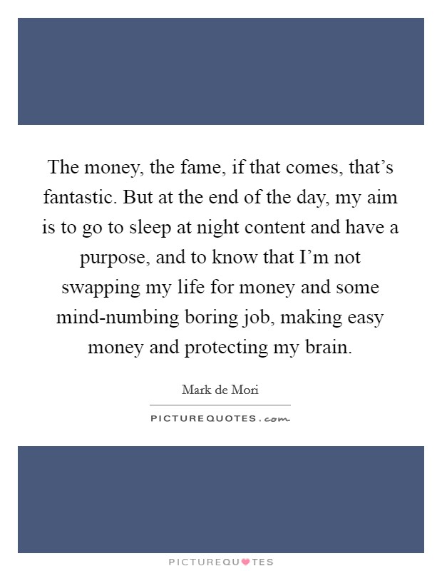 The money, the fame, if that comes, that's fantastic. But at the end of the day, my aim is to go to sleep at night content and have a purpose, and to know that I'm not swapping my life for money and some mind-numbing boring job, making easy money and protecting my brain. Picture Quote #1