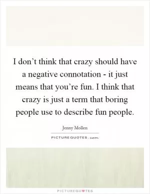 I don’t think that crazy should have a negative connotation - it just means that you’re fun. I think that crazy is just a term that boring people use to describe fun people Picture Quote #1