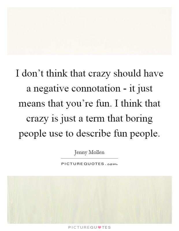 I don't think that crazy should have a negative connotation - it just means that you're fun. I think that crazy is just a term that boring people use to describe fun people. Picture Quote #1