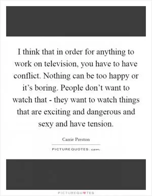 I think that in order for anything to work on television, you have to have conflict. Nothing can be too happy or it’s boring. People don’t want to watch that - they want to watch things that are exciting and dangerous and sexy and have tension Picture Quote #1
