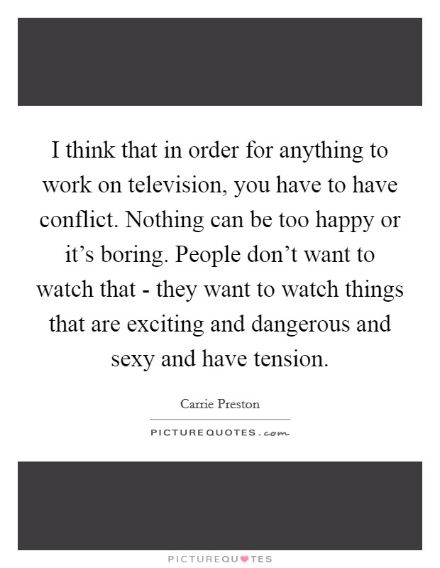 I think that in order for anything to work on television, you have to have conflict. Nothing can be too happy or it's boring. People don't want to watch that - they want to watch things that are exciting and dangerous and sexy and have tension. Picture Quote #1
