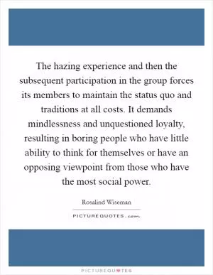 The hazing experience and then the subsequent participation in the group forces its members to maintain the status quo and traditions at all costs. It demands mindlessness and unquestioned loyalty, resulting in boring people who have little ability to think for themselves or have an opposing viewpoint from those who have the most social power Picture Quote #1