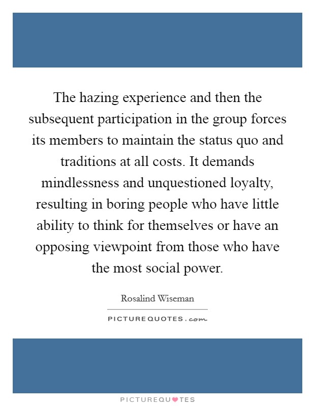 The hazing experience and then the subsequent participation in the group forces its members to maintain the status quo and traditions at all costs. It demands mindlessness and unquestioned loyalty, resulting in boring people who have little ability to think for themselves or have an opposing viewpoint from those who have the most social power. Picture Quote #1