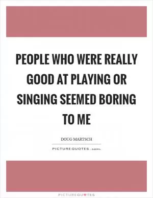 People who were really good at playing or singing seemed boring to me Picture Quote #1