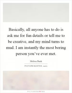 Basically, all anyone has to do is ask me for fun details or tell me to be creative, and my mind turns to mud. I am instantly the most boring person you’ve ever met Picture Quote #1