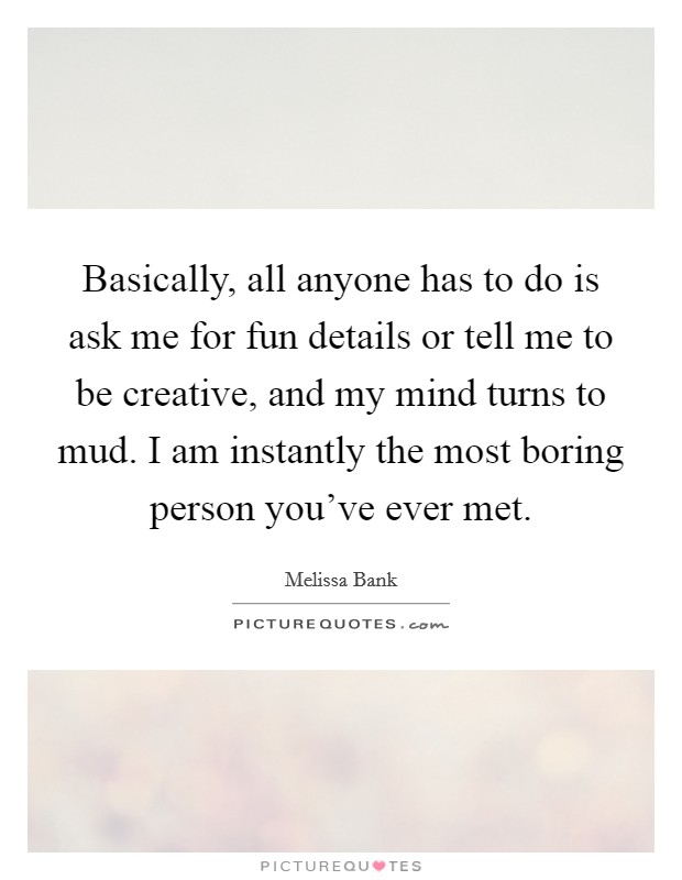Basically, all anyone has to do is ask me for fun details or tell me to be creative, and my mind turns to mud. I am instantly the most boring person you've ever met. Picture Quote #1