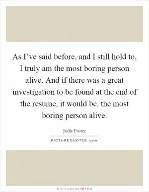 As I’ve said before, and I still hold to, I truly am the most boring person alive. And if there was a great investigation to be found at the end of the resume, it would be, the most boring person alive Picture Quote #1