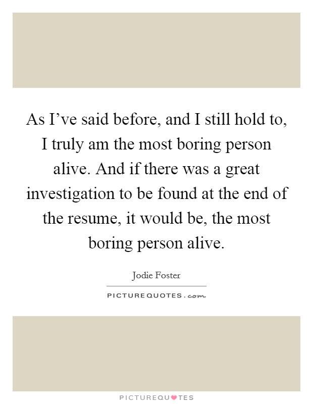 As I've said before, and I still hold to, I truly am the most boring person alive. And if there was a great investigation to be found at the end of the resume, it would be, the most boring person alive. Picture Quote #1