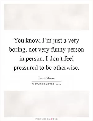 You know, I’m just a very boring, not very funny person in person. I don’t feel pressured to be otherwise Picture Quote #1