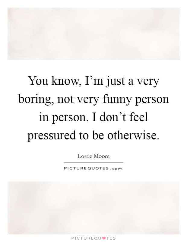 You know, I'm just a very boring, not very funny person in person. I don't feel pressured to be otherwise. Picture Quote #1