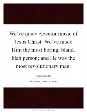 We’ve made elevator music of Jesus Christ. We’ve made Him the most boring, bland, blah person; and He was the most revolutionary man Picture Quote #1