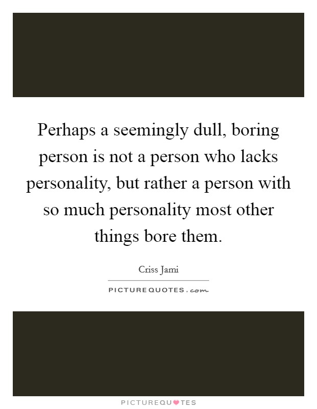 Perhaps a seemingly dull, boring person is not a person who lacks personality, but rather a person with so much personality most other things bore them. Picture Quote #1
