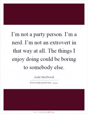 I’m not a party person. I’m a nerd. I’m not an extrovert in that way at all. The things I enjoy doing could be boring to somebody else Picture Quote #1