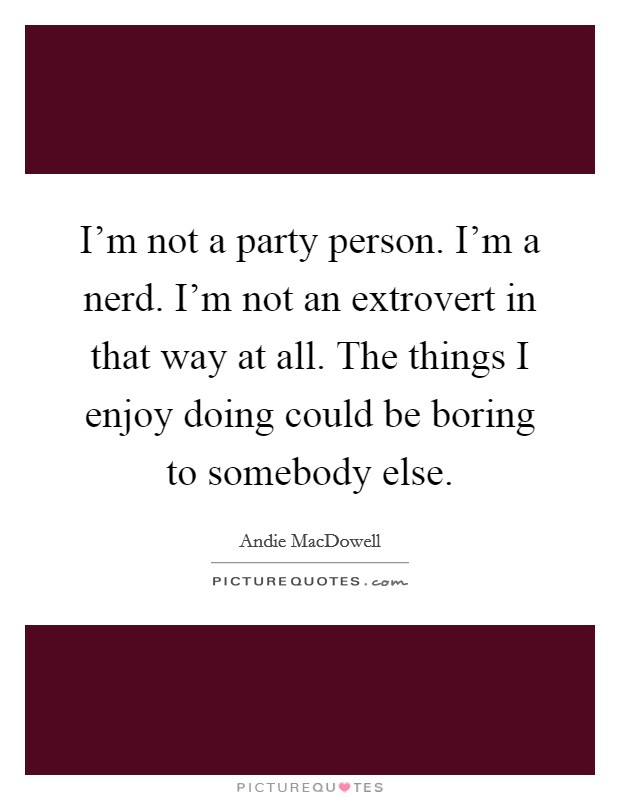 I'm not a party person. I'm a nerd. I'm not an extrovert in that way at all. The things I enjoy doing could be boring to somebody else. Picture Quote #1
