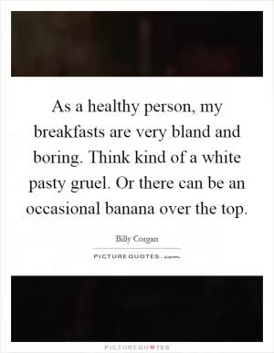 As a healthy person, my breakfasts are very bland and boring. Think kind of a white pasty gruel. Or there can be an occasional banana over the top Picture Quote #1