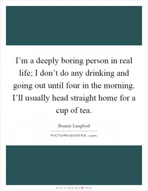 I’m a deeply boring person in real life; I don’t do any drinking and going out until four in the morning. I’ll usually head straight home for a cup of tea Picture Quote #1