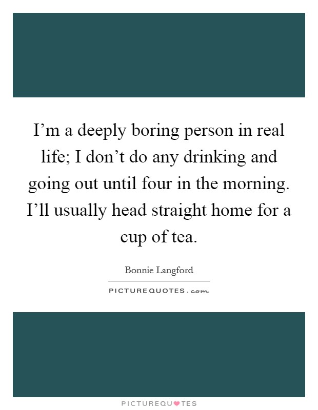 I'm a deeply boring person in real life; I don't do any drinking and going out until four in the morning. I'll usually head straight home for a cup of tea. Picture Quote #1
