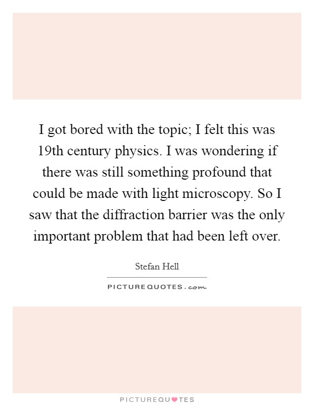 I got bored with the topic; I felt this was 19th century physics. I was wondering if there was still something profound that could be made with light microscopy. So I saw that the diffraction barrier was the only important problem that had been left over. Picture Quote #1