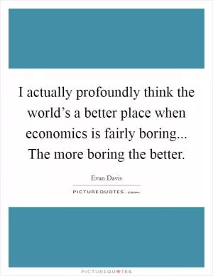 I actually profoundly think the world’s a better place when economics is fairly boring... The more boring the better Picture Quote #1