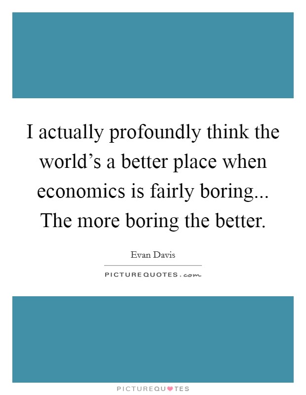 I actually profoundly think the world's a better place when economics is fairly boring... The more boring the better. Picture Quote #1