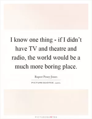 I know one thing - if I didn’t have TV and theatre and radio, the world would be a much more boring place Picture Quote #1