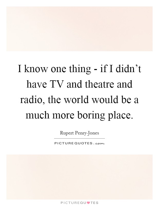 I know one thing - if I didn't have TV and theatre and radio, the world would be a much more boring place. Picture Quote #1
