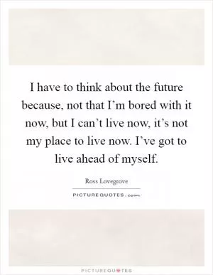 I have to think about the future because, not that I’m bored with it now, but I can’t live now, it’s not my place to live now. I’ve got to live ahead of myself Picture Quote #1