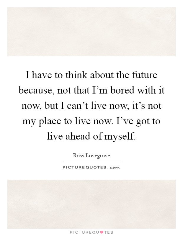I have to think about the future because, not that I'm bored with it now, but I can't live now, it's not my place to live now. I've got to live ahead of myself. Picture Quote #1
