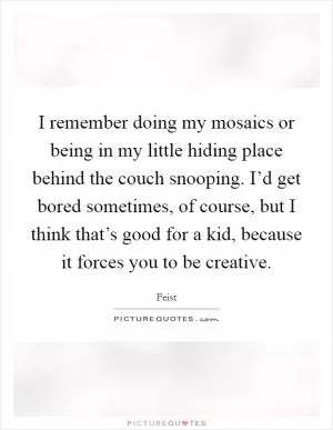 I remember doing my mosaics or being in my little hiding place behind the couch snooping. I’d get bored sometimes, of course, but I think that’s good for a kid, because it forces you to be creative Picture Quote #1