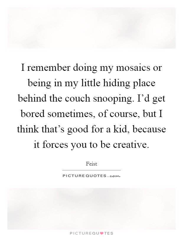 I remember doing my mosaics or being in my little hiding place behind the couch snooping. I'd get bored sometimes, of course, but I think that's good for a kid, because it forces you to be creative. Picture Quote #1