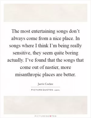 The most entertaining songs don’t always come from a nice place. In songs where I think I’m being really sensitive, they seem quite boring actually. I’ve found that the songs that come out of nastier, more misanthropic places are better Picture Quote #1