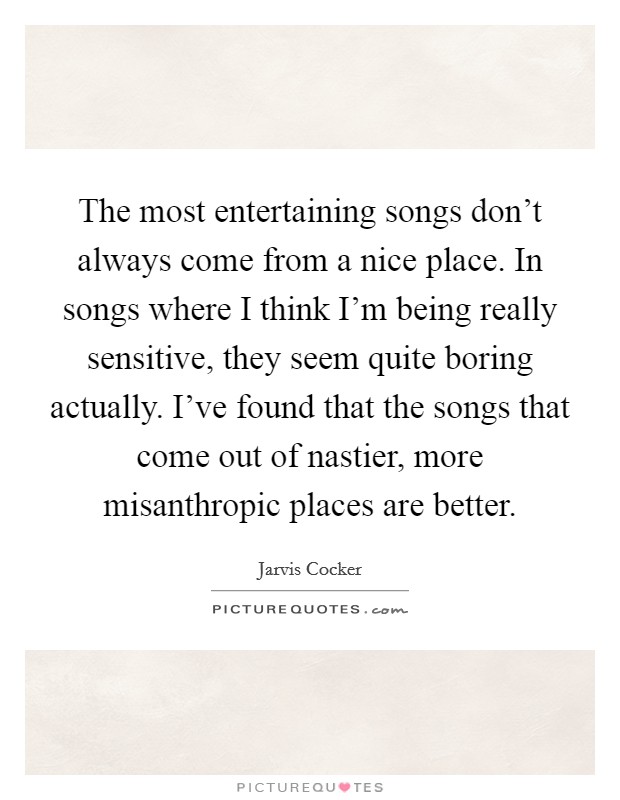The most entertaining songs don't always come from a nice place. In songs where I think I'm being really sensitive, they seem quite boring actually. I've found that the songs that come out of nastier, more misanthropic places are better. Picture Quote #1