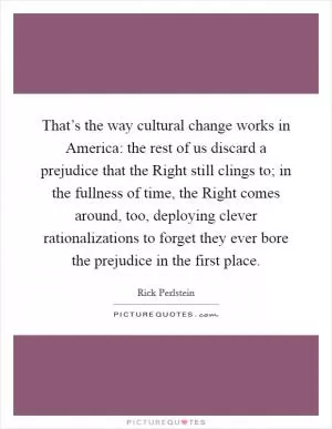 That’s the way cultural change works in America: the rest of us discard a prejudice that the Right still clings to; in the fullness of time, the Right comes around, too, deploying clever rationalizations to forget they ever bore the prejudice in the first place Picture Quote #1