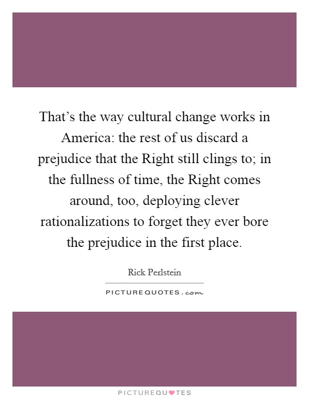 That's the way cultural change works in America: the rest of us discard a prejudice that the Right still clings to; in the fullness of time, the Right comes around, too, deploying clever rationalizations to forget they ever bore the prejudice in the first place. Picture Quote #1