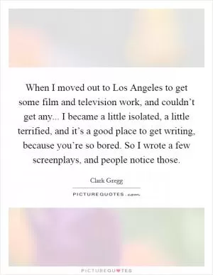 When I moved out to Los Angeles to get some film and television work, and couldn’t get any... I became a little isolated, a little terrified, and it’s a good place to get writing, because you’re so bored. So I wrote a few screenplays, and people notice those Picture Quote #1