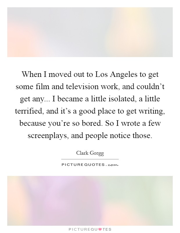 When I moved out to Los Angeles to get some film and television work, and couldn't get any... I became a little isolated, a little terrified, and it's a good place to get writing, because you're so bored. So I wrote a few screenplays, and people notice those. Picture Quote #1