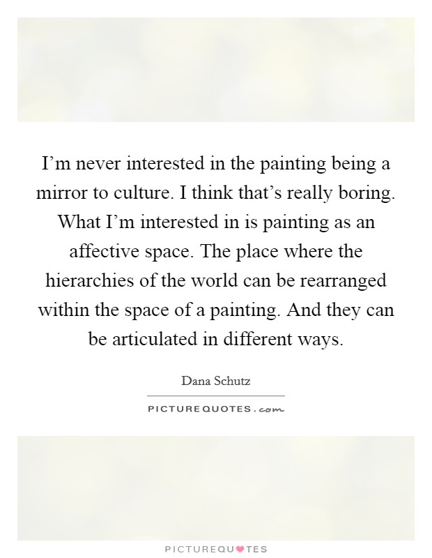I'm never interested in the painting being a mirror to culture. I think that's really boring. What I'm interested in is painting as an affective space. The place where the hierarchies of the world can be rearranged within the space of a painting. And they can be articulated in different ways. Picture Quote #1