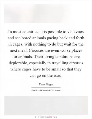 In most countries, it is possible to visit zoos and see bored animals pacing back and forth in cages, with nothing to do but wait for the next meal. Circuses are even worse places for animals. Their living conditions are deplorable, especially in travelling circuses where cages have to be small so that they can go on the road Picture Quote #1