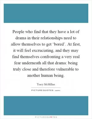 People who find that they have a lot of drama in their relationships need to allow themselves to get ‘bored’. At first, it will feel excruciating, and they may find themselves confronting a very real fear underneath all that drama: being truly close and therefore vulnerable to another human being Picture Quote #1
