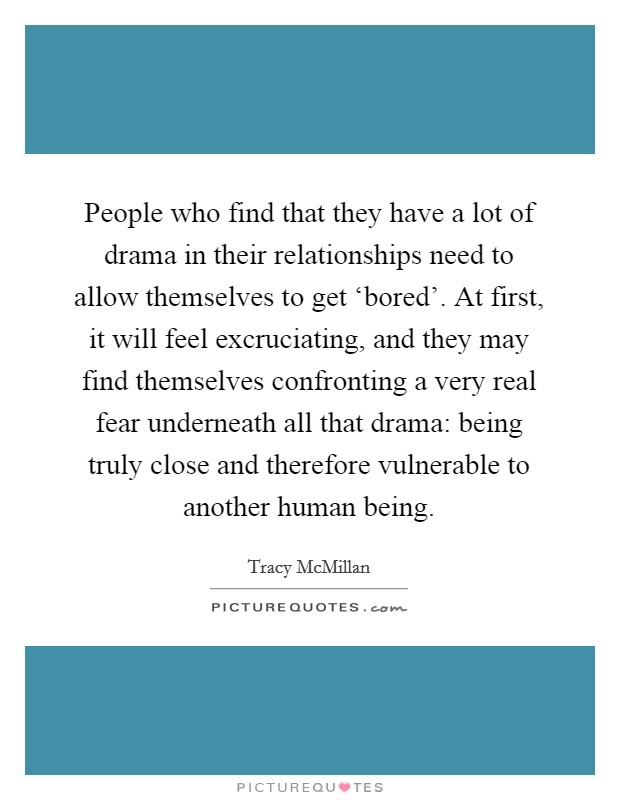 People who find that they have a lot of drama in their relationships need to allow themselves to get ‘bored'. At first, it will feel excruciating, and they may find themselves confronting a very real fear underneath all that drama: being truly close and therefore vulnerable to another human being. Picture Quote #1