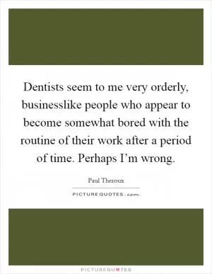 Dentists seem to me very orderly, businesslike people who appear to become somewhat bored with the routine of their work after a period of time. Perhaps I’m wrong Picture Quote #1