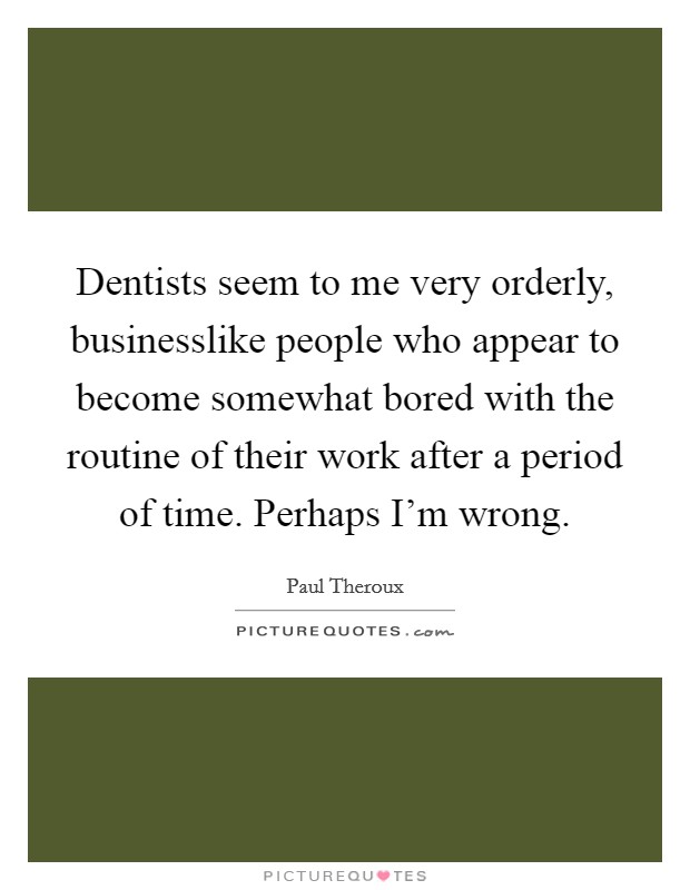 Dentists seem to me very orderly, businesslike people who appear to become somewhat bored with the routine of their work after a period of time. Perhaps I'm wrong. Picture Quote #1